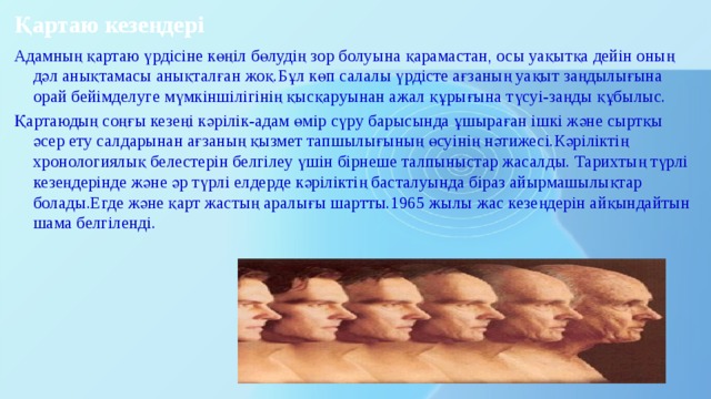 Қартаю кезеңдері Адамның қартаю үрдісіне көңіл бөлудің зор болуына қарамастан, осы уақытқа дейін оның дәл анықтамасы анықталған жоқ.Бұл көп салалы үрдісте ағзаның уақыт заңдылығына орай бейімделуге мүмкіншілігінің қысқаруынан ажал құрығына түсуі-заңды құбылыс. Қартаюдың соңғы кезеңі кәрілік-адам өмір сүру барысында ұшыраған ішкі және сыртқы әсер ету салдарынан ағзаның қызмет тапшылығының өсуінің нәтижесі.Кәріліктің хронологиялық белестерін белгілеу үшін бірнеше талпыныстар жасалды. Тарихтың түрлі кезеңдерінде және әр түрлі елдерде кәріліктің басталуында біраз айырмашылықтар болады.Егде және қарт жастың аралығы шартты.1965 жылы жас кезеңдерін айқындайтын шама белгіленді. 