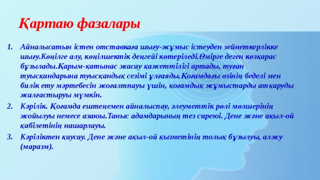 Қартаю фазалары Айналысатын істен отставкаға шығу-жұмыс істеуден зейнеткерлікке шығу.Көңілге алу, көңілшектік деңгейі көтеріледі.Өмірге деген көзқарас бұзылады.Қарым-қатынас жасау қажеттілігі артады, туған туысқандарына туысқандық сезімі ұлғаяды.Қоғамдағы өзінің беделі мен билік ету мәртебесін жоғалтпауы үшін, қоғамдық жұмыстарды атқаруды жалғастыруы мүмкін. Кәрілік. Қоғамда ештеңемен айналыспау, әлеуметтік рөлі мөлшерінің жойылуы немесе азаюы.Таныс адамдарының тез сиреюі. Дене және ақыл-ой қабілетінің нашарлауы. Кәріліктен қаусау. Дене және ақыл-ой қызметінің толық бұзылуы, алжу (маразм). 