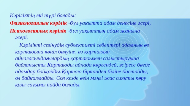 Кәріліктің екі түрі болады: Физиологиялық кәрілік -бұл уақытта адам денесіне әсері, Психологиялық кәрілік -бұл уақыттың адам жанына әсері.  Кәрілікті сезінудің субъективті себептері адамның өз қартаюына көңіл бөлуіне, өз қартаюын айналасындағылардың қартаюымен салыстыруына байланысты.Қартаюды айнада көргендей, әсіресе бөгде адамдар байқайды.Қартаю біртіндеп біліне бастайды, ол байқалмайды. Сол кезде өзін мәңгі жас сияқты көру қиял-сағымы пайда болады. 