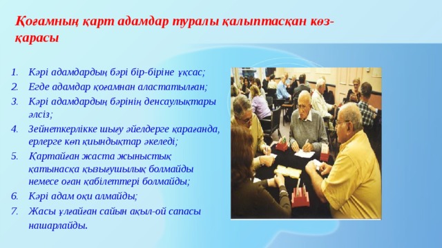 Қоғамның қарт адамдар туралы қалыптасқан көз-қарасы Кәрі адамдардың бәрі бір-біріне ұқсас; Егде адамдар қоғамнан аластатылған; Кәрі адамдардың бәрінің денсаулықтары әлсіз; Зейнеткерлікке шығу әйелдерге қарағанда, ерлерге көп қиындықтар әкеледі; Қартайған жаста жыныстық қатынасқа қызығушылық болмайды немесе оған қабілеттері болмайды; Кәрі адам оқи алмайды; Жасы ұлғайған сайын ақыл-ой сапасы нашарлайды . 