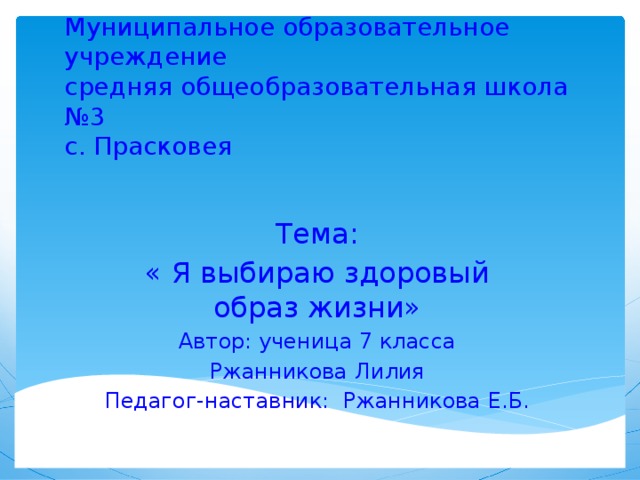 Муниципальное образовательное учреждение  средняя общеобразовательная школа №3  с. Прасковея Тема: « Я выбираю здоровый образ жизни» Автор: ученица 7 класса Ржанникова Лилия Педагог-наставник: Ржанникова Е.Б.  