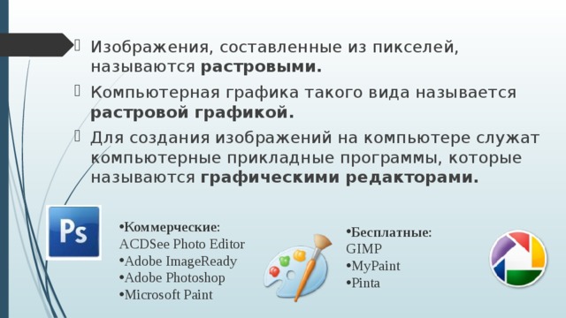 Изображения, составленные из пикселей, называются растровыми. Компьютерная графика такого вида называется растровой графикой. Для создания изображений на компьютере служат компьютерные прикладные программы, которые называются графическими редакторами. Коммерческие :  ACDSee Photo Editor Adobe ImageReady Adobe Photoshop Microsoft Paint Бесплатные :  GIMP MyPaint Pinta 