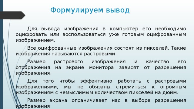 Формулируем вывод Для вывода изображения в компьютер его необходимо оцифровать или воспользоваться уже готовым оцифрованным изображением. Все оцифрованные изображения состоят из пикселей. Такие изображения называются растровыми. Размер растрового изображения и качество его отображения на экране монитора зависят от разрешения изображения. Для того чтобы эффективно работать с растровыми изображениями, мы не обязаны стремиться к огромным изображениям с немыслимым количеством пикселей на дюйм. Размер экрана ограничивает нас в выборе разрешения изображения 