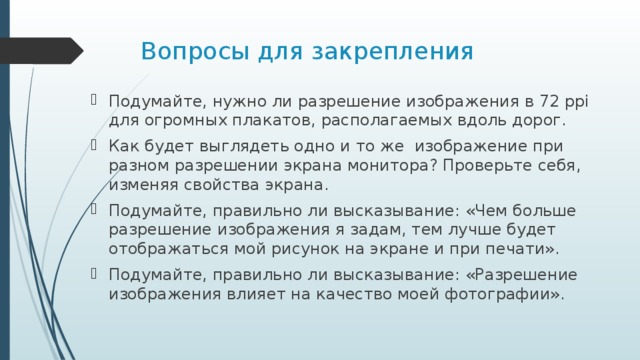 Вопросы для закрепления Подумайте, нужно ли разрешение изображения в 72 ppi для огромных плакатов, располагаемых вдоль дорог. Как будет выглядеть одно и то же изображение при разном разрешении экрана монитора? Проверьте себя, изменяя свойства экрана. Подумайте, правильно ли высказывание: «Чем больше разрешение изображения я задам, тем лучше будет отображаться мой рисунок на экране и при печати». Подумайте, правильно ли высказывание: «Разрешение изображения влияет на качество моей фотографии». 