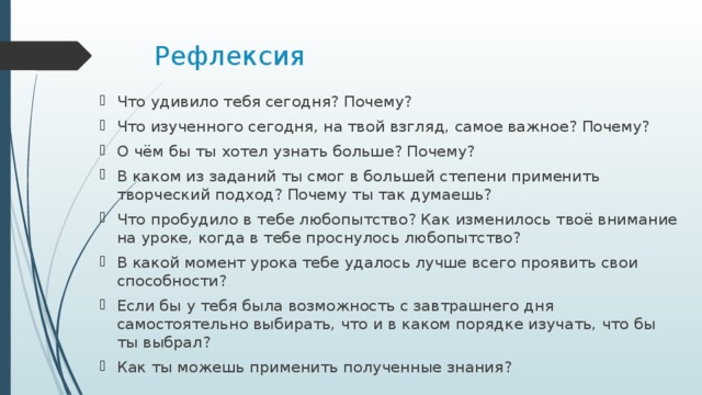 Рефлексия Что удивило тебя сегодня? Почему? Что изученного сегодня, на твой взгляд, самое важное? Почему? О чём бы ты хотел узнать больше? Почему? В каком из заданий ты смог в большей степени применить творческий подход? Почему ты так думаешь? Что пробудило в тебе любопытство? Как изменилось твоё внимание на уроке, когда в тебе проснулось любопытство? В какой момент урока тебе удалось лучше всего проявить свои способности? Если бы у тебя была возможность с завтрашнего дня самостоятельно выбирать, что и в каком порядке изучать, что бы ты выбрал? Как ты можешь применить полученные знания? 