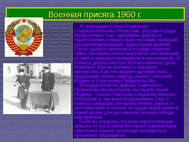 Военная присяга 1960 г.  Я, гражданин Союза Советских Социалистических Республик, вступая в ряды Вооруженных Сил, принимаю присягу и торжественно клянусь быть честным, храбрым, дисциплинированным, бдительным воином, строго хранить военную и государственную тайну, беспрекословно выполнять все воинские уставы и приказы командиров и начальников. Я клянусь добросовестно изучать военное дело, всемерно беречь военное и народное имущество и до последнего дыхания быть преданным своему народу, своей Советской Родине и Советскому Правительству.   Я всегда готов по приказу Советского Правительства выступить на защиту моей Родины - Союза Советских Социалистических Республик и, как воин Вооруженных Сил, я клянусь защищать ее мужественно, умело, с достоинством и честью, не щадя своей крови и самой жизни для достижения полной победы над врагами.   Если же я нарушу эту мою торжественную присягу, то пусть меня постигнет суровая кара советского закона, всеобщая ненависть и презрение трудящихся. 
