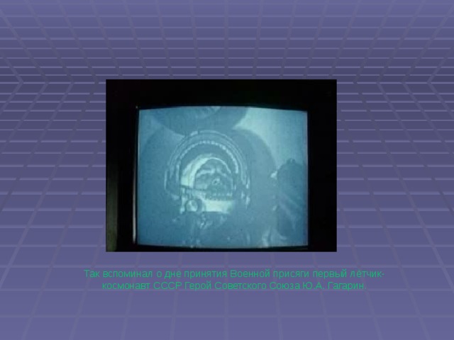 Так вспоминал о дне принятия Военной присяги первый лётчик-космонавт СССР Герой Советского Союза Ю.А. Гагарин. 