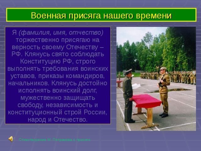 Военная присяга нашего времени Я (фамилия, имя, отчество) торжественно присягаю на верность своему Отечеству – РФ. Клянусь свято соблюдать Конституцию РФ, строго выполнять требования воинских уставов, приказы командиров, начальников. Клянусь достойно исполнять воинский долг, мужественно защищать свободу, независимость и конституционный строй России, народ и Отечество. Стихотворение М. Петракова о присяге 
