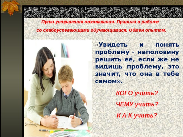 Пути устранения отставания. Правила в работе  со слабоуспевающими обучающимися. Обмен опытом. « Увидеть и понять проблему - наполовину решить её, если же не видишь проблему, это значит, что она в тебе самом». КОГО учить? ЧЕМУ учить? К А К учить? 