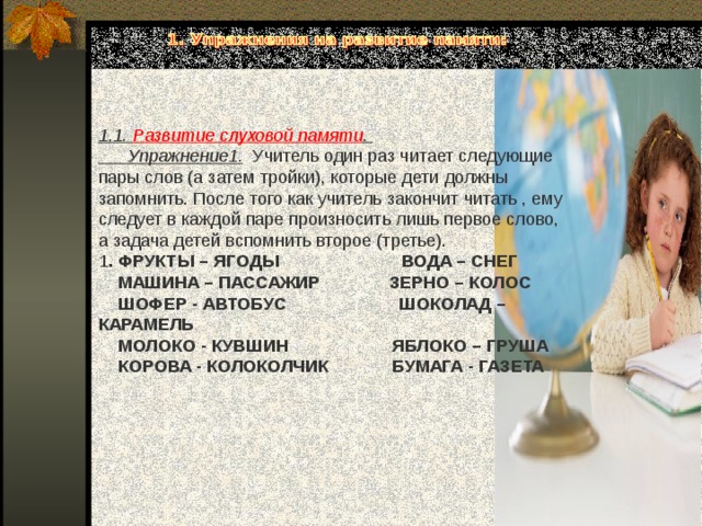 1.1. Развитие слуховой памяти .  Упражнение1. Учитель один раз читает следующие пары слов (а затем тройки), которые дети должны запомнить. После того как учитель закончит читать , ему следует в каждой паре произносить лишь первое слово, а задача детей вспомнить второе (третье). 1 . ФРУКТЫ – ЯГОДЫ ВОДА – СНЕГ  МАШИНА – ПАССАЖИР ЗЕРНО – КОЛОС  ШОФЕР - АВТОБУС ШОКОЛАД – КАРАМЕЛЬ  МОЛОКО - КУВШИН ЯБЛОКО – ГРУША  КОРОВА - КОЛОКОЛЧИК БУМАГА - ГАЗЕТА 