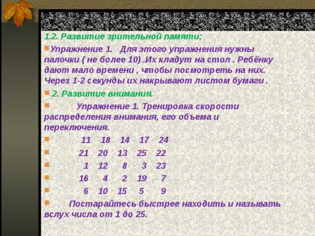  1.2. Развитие зрительной памяти: Упражнение 1. Для этого упражнения нужны палочки ( не более 10) .Их кладут на стол . Ребёнку дают мало времени , чтобы посмотреть на них. Через 1-2 секунды их накрывают листом бумаги .  2. Развитие внимания.  Упражнение 1. Тренировка скорости распределения внимания, его объема и переключения.  11 18 14 17 24  21 20 13 25 22  1 12 8 3 23  16 4 2 19 7  6 10 15 5 9  Постарайтесь быстрее находить и называть вслух числа от 1 до 25. 