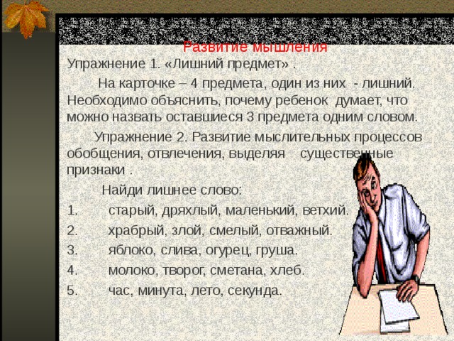 Развитие мышления Упражнение 1. «Лишний предмет» .  На карточке – 4 предмета, один из них - лишний. Необходимо объяснить, почему ребенок думает, что можно назвать оставшиеся 3 предмета одним словом.  Упражнение 2. Развитие мыслительных процессов обобщения, отвлечения, выделяя существенные признаки .  Найди лишнее слово: 1.  старый, дряхлый, маленький, ветхий. 2.  храбрый, злой, смелый, отважный. 3.  яблоко, слива, огурец, груша. 4.  молоко, творог, сметана, хлеб. 5.  час, минута, лето, секунда. 