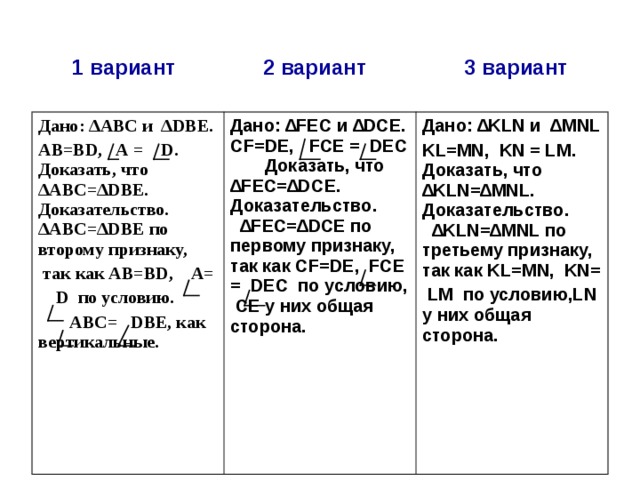 1 вариант  2 вариант  3 вариант Дано: ∆АВС и ∆ DBE.  АВ=В D , А = D . Доказать, что ∆АВС=∆ D ВЕ. Доказательство. ∆АВС=∆ DBE по второму признаку,  так как АВ=В D , А=  D по условию.  АВС= DBE , как вертикальные.   Дано: ∆ FE С и ∆ DCE.  CF = DE , FCE = DEC Доказать, что ∆ FE С=∆ DC Е. Доказательство. ∆ FE С=∆ DCE по первому признаку, так как CF = DE , FCE = DEC   по условию, СЕ у них общая сторона.   Дано: ∆ KLN и ∆ MNL  KL = MN , KN = LM . Доказать, что ∆ KLN =∆ MNL . Доказательство. ∆ KLN =∆ MNL по третьему признаку, так как KL = MN , KN =  LM по условию, LN у них общая сторона.   