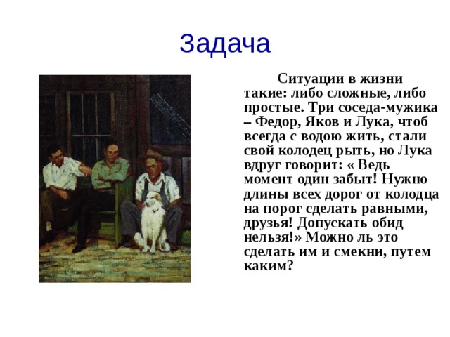 Задача  Ситуации в жизни такие: либо сложные, либо простые. Три соседа-мужика – Федор, Яков и Лука, чтоб всегда с водою жить, стали свой колодец рыть, но Лука вдруг говорит: « Ведь момент один забыт! Нужно длины всех дорог от колодца на порог сделать равными, друзья! Допускать обид нельзя!» Можно ль это сделать им и смекни, путем каким?  