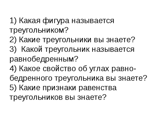 1) Какая фигура называется треугольником?  2) Какие треугольники вы знаете?  3) Какой треугольник называется равнобедренным?  4) Какое свойство об углах равно- бедренного треугольника вы знаете?  5) Какие признаки равенства треугольников вы знаете? 