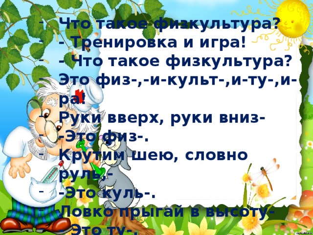 Что такое физкультура? - Тренировка и игра! - Что такое физкультура? Это физ-,-и-культ-,и-ту-,и-ра! Руки вверх, руки вниз- -Это физ-. Крутим шею, словно руль,- -Это куль-. Ловко прыгай в высоту- - Это ту-. Бегай полчаса с утра- -Это –ра. 