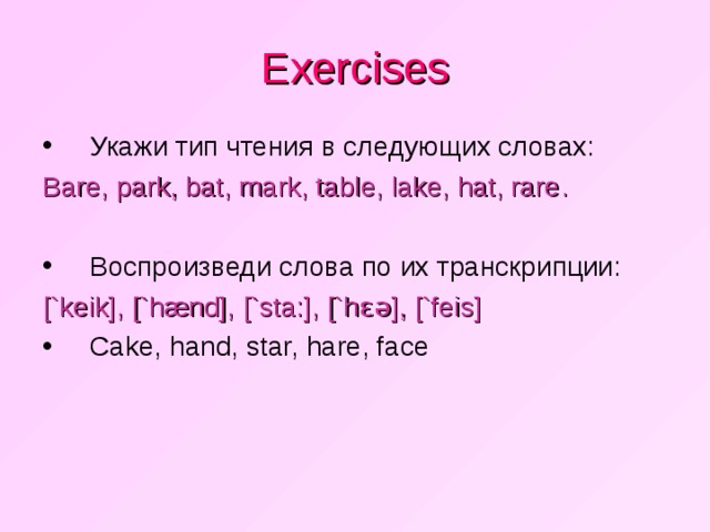 Exercises Укажи тип чтения в следующих словах: Bare, park, bat, mark, table, lake, hat, rare . Воспроизведи слова по их транскрипции: [`keik], [`h æ nd], [`sta:], [`h ɛə ], [`feis]