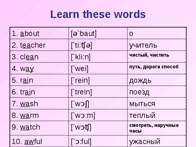 Learn these words [ ə `baut] 1. a bout о учитель [`ti: ʧə ] 2. t ea cher [`k l i:n] чистый, чистить 3. cl ea n путь, дорога способ [`wei] 4. w ay [`rein] дождь 5. r ai n [`trein] поезд 6. tr ai n 7. wa sh [`w ɔʃ ] мыться 8. wa rm [`w ɔ :m] теплый 9. wa tch [`w ɔʧ ] смотреть, наручные часы ужасный 10. aw ful [` ɔ :ful]