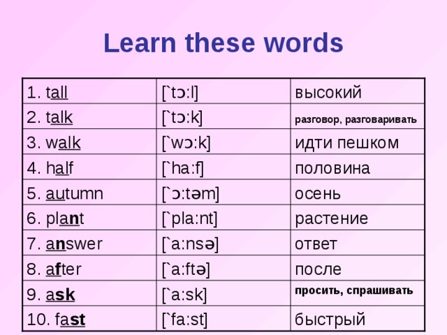 Learn these words [`t ɔ : l ] 1. t all  высокий разговор, разговаривать  [`t ɔ :k] 2. t alk [`w ɔ :k] идти пешком 3. w alk половина [`ha:f] 4. h al f [` ɔ :t ə m] осень 5. au tumn [`p l a:nt] растение 6. pl a n t 7. a n swer [`a:ns ə ] ответ 8. a f ter [`a:ft ə ] после 9. a sk [`a:sk] просить, спрашивать быстрый 10. f a st [`fa:st]