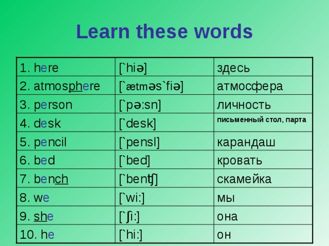 Learn these words [`hi ə ] 1. h e re здесь атмосфера [` æ tm ə s`fi ə ] 2. atmos ph e re [`p ə :sn] личность 3. p e rson письменный стол, парта [`desk] 4. d e sk [`pens l ] карандаш 5. p e ncil [`bed] кровать 6. b e d 7. b e n ch [`ben ʧ ] скамейка 8. w e [`wi:] мы 9. sh e [` ʃ i:] она он 10. h e [`hi:]