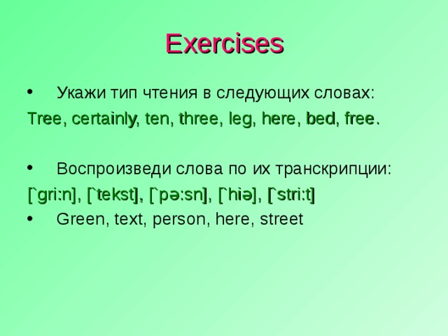 Exercises Укажи тип чтения в следующих словах: Tree, certainly, ten, three, leg, here, bed, free . Воспроизведи слова по их транскрипции: [`gri:n], [`tekst], [`p ə :sn], [`hi ə ], [`stri:t]