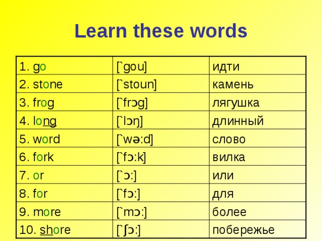 Learn these words [`gou] 1. g o идти камень [`stoun] 2. st o ne [`fr ɔ g] лягушка 3. fr o g длинный [` lɔŋ ] 4. l o ng [`w ə :d] слово 5. w o rd [`f ɔ :k] вилка 6. f o rk 7. o r [` ɔ :] или 8. f o r [`f ɔ :] для 9. m o re [`m ɔ :] более побережье 10. sh o re [` ʃɔ :]