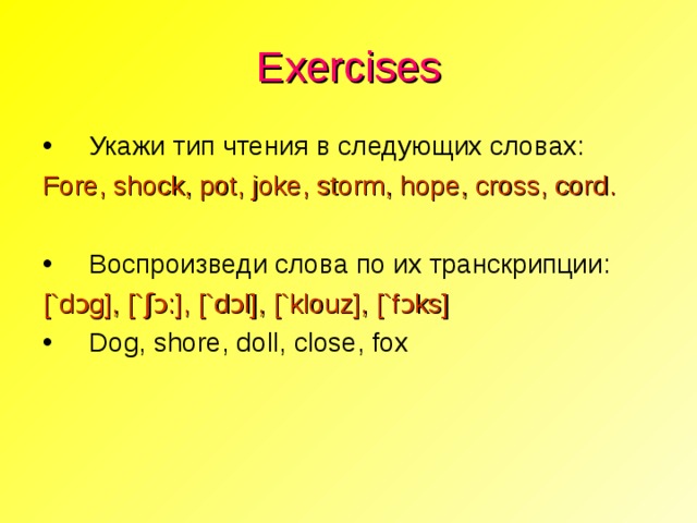 Exercises Укажи тип чтения в следующих словах: Fore, shock, pot, joke, storm, hope, cross, cord . Воспроизведи слова по их транскрипции: [`d ɔ g], [` ʃɔ :], [`d ɔ l], [`k l ouz], [`f ɔ ks]