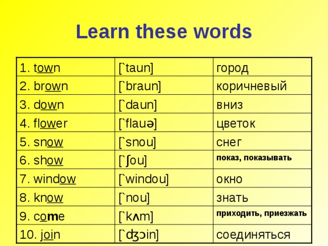 Learn these words [`taun] 1. t ow n город коричневый [`braun] 2. br ow n [`daun] вниз 3. d ow n цветок [`f l au ə ] 4. fl ow er [`snou] снег 5. sn ow [` ʃ ou] показ, показывать 6. sh ow 7. wind ow [`windou] окно 8. kn ow [`nou] знать 9. c o m e [`k ʌ m] приходить, приезжать соединяться 10. j oi n [` ʤɔ in]