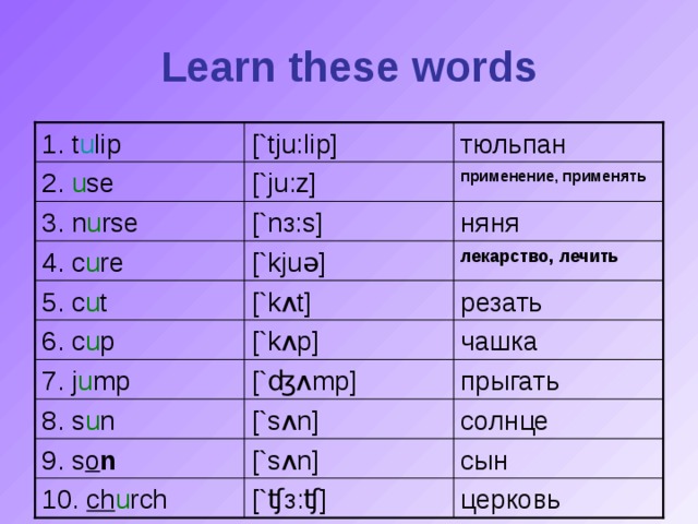Learn these words [`tju: l ip] 1. t u lip тюльпан применение, применять [`ju:z] 2. u se [`n з :s] няня 3. n u rse лекарство, лечить [`kju ə ] 4. c u re [`k ʌ t] резать 5. c u t [`k ʌ p] чашка 6. c u p 7. j u mp [` ʤʌ mp] прыгать 8. s u n [`s ʌ n] солнце 9. s o n [`s ʌ n] сын церковь 10. ch u rch [` ʧз : ʧ ]