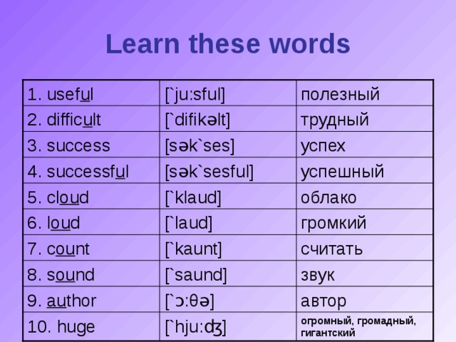 Learn these words [`ju:sfu l ] 1. usef u l полезный трудный [`difik ə lt] 2. diffic u lt [s ə k`ses] успех 3. success успешный [s ə k`sesfu l ] 4. successf u l [`k l aud] облако 5. cl ou d [` l aud] громкий 6. l ou d 7. c ou nt [`kaunt] считать 8. s ou nd [`saund] звук 9. au thor [` ɔ : θə ] автор огромный, громадный, гигантский 10. huge [`hju: ʤ ]
