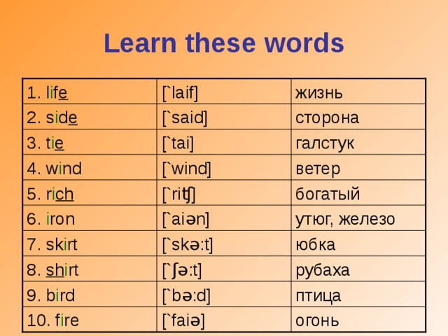 Learn these words [` l aif] 1. l i f e  жизнь сторона [`said] 2. s i d e [`tai] галстук 3. t i e ветер [`wind] 4. w i nd [`ri ʧ ] богатый 5. r i ch [`ai ə n] утюг, железо 6. i ron 7. sk i rt [`sk ə :t] юбка 8. sh i rt [` ʃə :t] рубаха 9. b i rd [`b ə :d] птица огонь 10. f i re [`fai ə ]