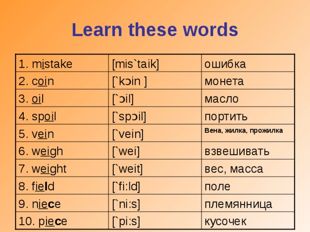 Learn these words [mis`taik] 1. m i stake ошибка монета [`k ɔ in  ] 2. c oi n [` ɔ i l ] масло 3. oi l портить [`sp ɔ i l ] 4. sp oi l [`vein] Вена, жилка, прожилка 5. v ei n [`wei] взвешивать 6. w ei gh 7. w ei ght [`weit] вес, масса 8. f ie l d [`fi: l d] поле 9. n ie c e [`ni:s] племянница кусочек 10. p ie c e [`pi:s]