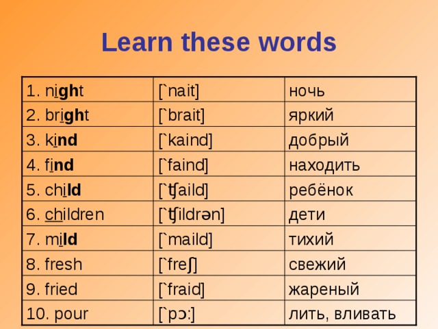Learn these words [`nait] 1. n i gh t ночь яркий [`brait] 2. br i gh t [`kaind] добрый 3. k i nd находить [`faind] 4. f i nd [` ʧ ai l d] ребёнок 5. ch i ld [` ʧ i l dr ə n] дети 6. ch ildren 7. m i ld [`mai l d] тихий 8. fresh [`fre ʃ ] свежий 9. fried [`fraid] жареный лить, вливать 10. pour [`p ɔ :]