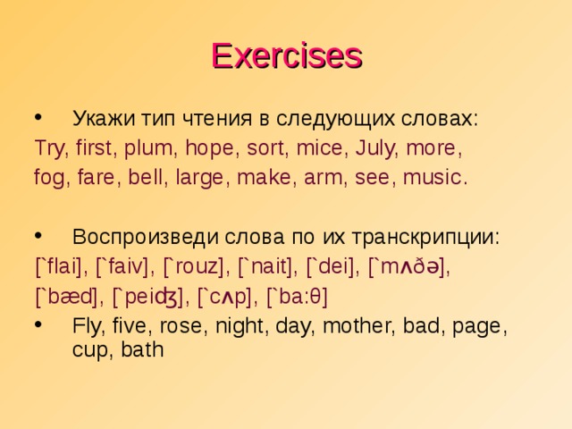 Exercises Укажи тип чтения в следующих словах: Try, first, plum, hope, sort, mice, July, more, fog, fare, bell, large, make, arm, see, music . Воспроизведи слова по их транскрипции: [`f l ai], [`faiv], [`rouz], [`nait], [`dei], [`m ʌðə ], [`b æ d],  [`pei ʤ ], [`c ʌ p], [`ba: θ ]