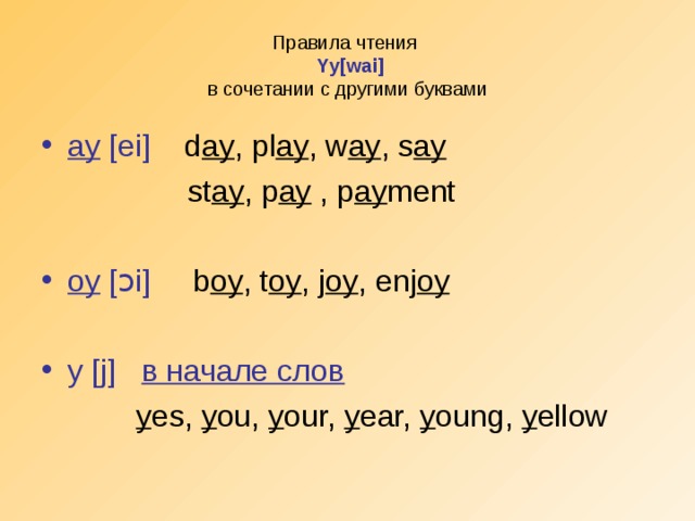 Правила чтения   Yy[wai]  в сочетании с другими буквами ay [ei] d ay , pl ay , w ay , s ay  st ay , p ay , p ay ment oy [ ɔ i] b oy , t oy , j oy , enj oy  y [j]   в начале слов  y es, y ou, y our, y ear, y oung, y ellow
