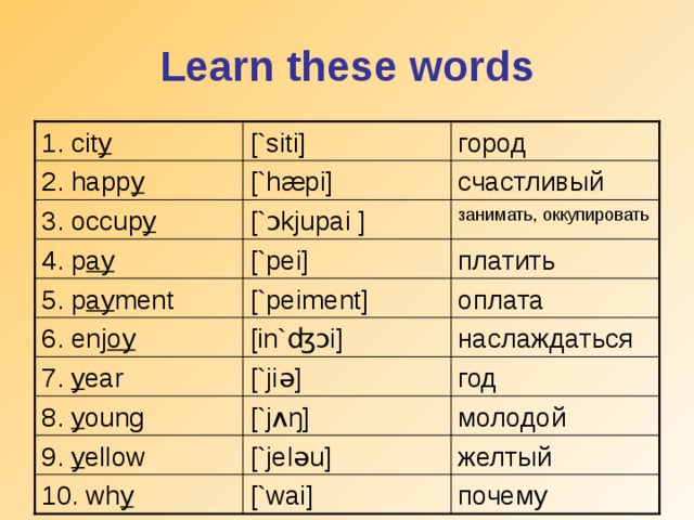 Learn these words [`siti] 1. cit y  город счастливый [`h æ pi] 2. happ y [` ɔ kjupai  ] занимать, оккупировать 3. occup y платить [`pei] 4. p ay [`peiment] оплата 5. p ay ment [in` ʤɔ i] наслаждаться 6. enj oy 7. y ear [`ji ə ] год 8. y oung [`j ʌŋ ] молодой 9. y ellow [`je lə u] желтый почему 10. wh y [`wai]