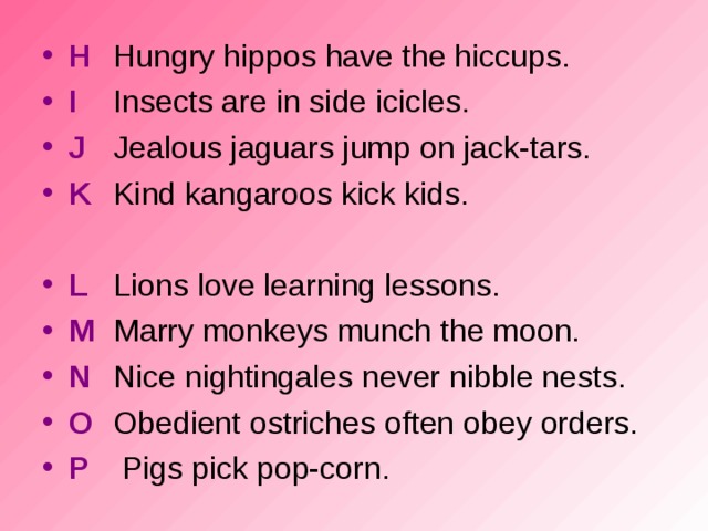 H  Hungry hippos have the hiccups. I  Insects are in side icicles. J  Jealous jaguars jump on jack-tars.  K  Kind kangaroos kick kids.  L  Lions love learning lessons. M  Marry monkeys munch the moon. N  Nice nightingales never nibble nests. O  Obedient ostriches often obey orders. P   Pigs pick pop-corn.