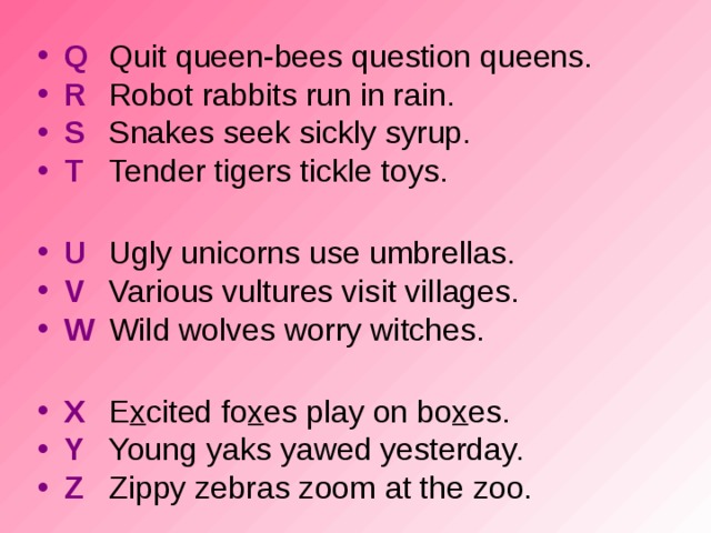 Q  Quit queen-bees question queens. R  Robot rabbits run in rain. S  Snakes seek sickly syrup. T  Tender tigers tickle toys. U  Ugly unicorns use umbrellas. V  Various vultures visit villages. W  Wild wolves worry witches.  X  E x cited fo x es play on bo x