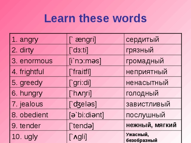 Learn these words [` æ ngri] 1. angry сердитый грязный [`d з: ti] 2. dirty [i`n ɔ: m ə s] громадный 3. enormous неприятный [`fraitfl] 4. frightful [`gri:di] ненасытный 5. greedy [`h ʌŋ ri] голодный 6. hungry 7. jealous [` ʤ el ə s] завистливый 8. obedient [ ə `bi:di ə nt] послушный 9. tender [`tend ə ] нежный, мягкий Ужасный, безобразный 10. ugly [` ʌ gli]
