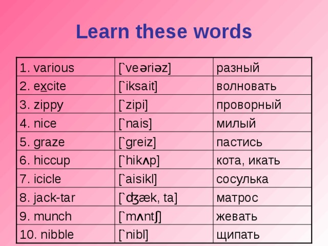 Learn these words [`ve ə ri ə z] 1. various разный волновать [`iksait] 2. e x cite [`zipi] проворный 3. zippy милый [`nais] 4. nice [`greiz] пастись 5. graze [`hik ʌ p] кота, икать 6. hiccup 7. icicle [`aisikl] сосулька 8. jack-tar [` ʤæ k, ta] матрос 9. munch [`m ʌ nt ʃ ] жевать щипать 10. nibble [`nibl]