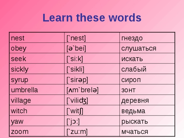 Learn these words [`nest] nest гнездо слушаться [ ə `bei] obey [`si:k] искать seek слабый [`sikli] sickly [`sir ə p] сироп syrup [ ʌ m`brel ə ] зонт umbrella village [`vili ʤ ] деревня witch [`wit ʃ ] ведьма yaw [`j ɔ :] рыскать мчаться zoom [`zu : m]
