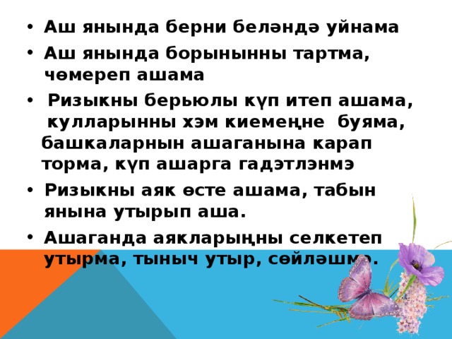 Аш янында берни беләндә уйнама Аш янында борынынны тартма, чөмереп ашама Ризыкны берьюлы күп итеп ашама, кулларынны хэм киемеңне буяма, башкаларнын ашаганына карап торма, күп ашарга гадэтлэнмэ Ризыкны аяк өсте ашама, табын янына утырып аша. Ашаганда аякларыңны селкетеп утырма, тыныч утыр, сөйләшмә.