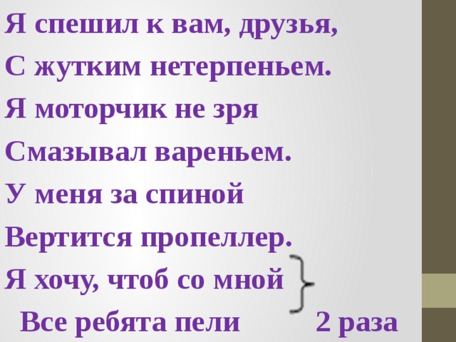 Я спешил к вам, друзья, С жутким нетерпеньем. Я моторчик не зря Смазывал вареньем. У меня за спиной Вертится пропеллер. Я хочу, чтоб со мной  Все ребята пели 2 раза 