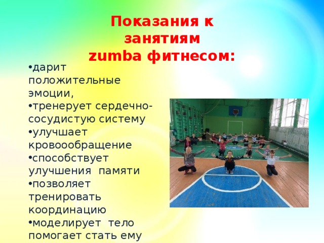 Показания к занятиям zumba фитнесом:      дарит положительные эмоции, тренерует сердечно-сосудистую систему улучшает кровоообращение способствует улучшения памяти позволяет тренировать координацию моделирует тело помогает стать ему стройным и подтянутым. 