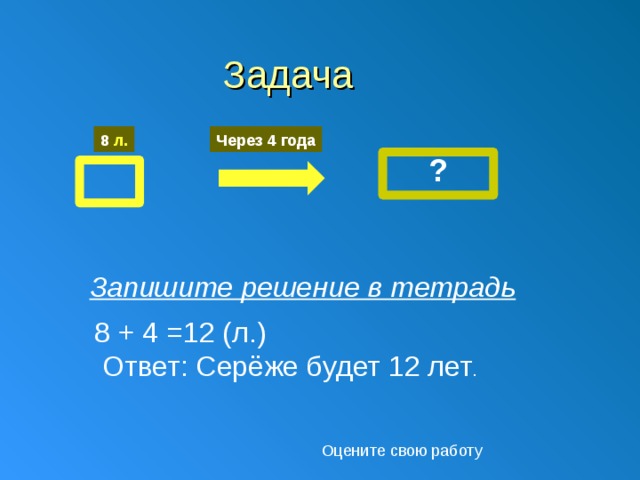 Задача 8 л. Через 4 года ? Запишите решение в тетрадь 8 + 4 =12 (л.)  Ответ: Серёже будет 12 лет . Оцените свою работу