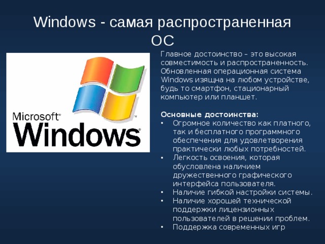 Windows - самая распространенная ОС Главное достоинство – это высокая совместимость и распространенность. Обновленная операционная система Windows изящна на любом устройстве, будь то смартфон, стационарный компьютер или планшет. Основные достоинства: Огромное количество как платного, так и бесплатного программного обеспечения для удовлетворения практически любых потребностей. Легкость освоения, которая обусловлена наличием дружественного графического интерфейса пользователя. Наличие гибкой настройки системы. Наличие хорошей технической поддержки лицензионных пользователей в решении проблем. Поддержка современных игр 