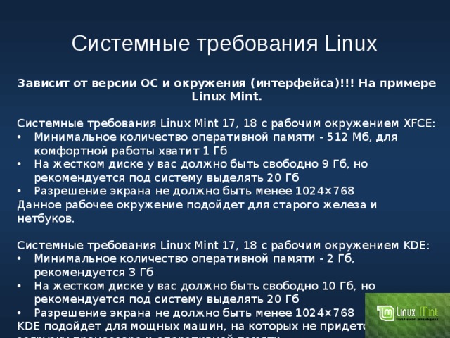 Системные требования Linux Зависит от версии ОС и окружения (интерфейса)!!! На примере Linux Mint. Системные требования Linux Mint 17, 18 с рабочим окружением XFCE: Минимальное количество оперативной памяти - 512 Мб, для комфортной работы хватит 1 Гб На жестком диске у вас должно быть свободно 9 Гб, но рекомендуется под систему выделять 20 Гб Разрешение экрана не должно быть менее 1024×768 Данное рабочее окружение подойдет для старого железа и нетбуков. Системные требования Linux Mint 17, 18 с рабочим окружением KDE: Минимальное количество оперативной памяти - 2 Гб, рекомендуется 3 Гб На жестком диске у вас должно быть свободно 10 Гб, но рекомендуется под систему выделять 20 Гб Разрешение экрана не должно быть менее 1024×768 KDE подойдет для мощных машин, на которых не придется считать загрузку процессора и оперативной памяти. 