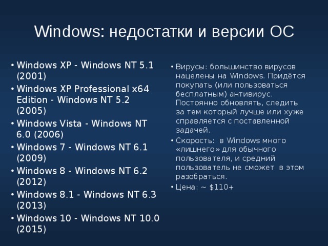 Windows: недостатки и версии ОС Windows XP - Windows NT 5.1 (2001) Windows XP Professional x64 Edition - Windows NT 5.2 (2005) Windows Vista - Windows NT 6.0 (2006) Windows 7 - Windows NT 6.1 (2009) Windows 8 - Windows NT 6.2 (2012) Windows 8.1 - Windows NT 6.3 (2013) Windows 10 - Windows NT 10.0 (2015) Вирусы: большинство вирусов нацелены на Windows. Придётся покупать (или пользоваться бесплатным) антивирус. Постоянно обновлять, следить за тем который лучше или хуже справляется с поставленной задачей. Скорость: в Windows много «лишнего» для обычного пользователя, и средний пользователь не сможет в этом разобраться. Цена: ~ $110+ Windows: «Домашняя» (англ. Home), «Професиональная» (англ. Professional), «Корпоративная» (англ. Enterprise). 