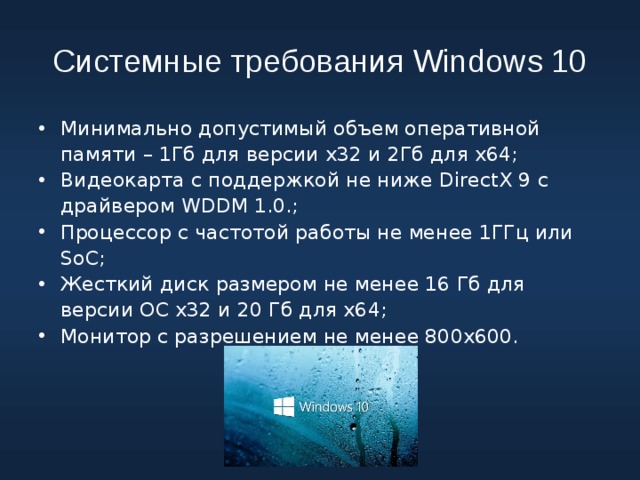 Системные требования Windows 10 Минимально допустимый объем оперативной памяти – 1Гб для версии х32 и 2Гб для х64; Видеокарта с поддержкой не ниже DirectX 9 с драйвером WDDM 1.0.; Процессор с частотой работы не менее 1ГГц или SoC; Жесткий диск размером не менее 16 Гб для версии ОС х32 и 20 Гб для х64; Монитор с разрешением не менее 800х600. 