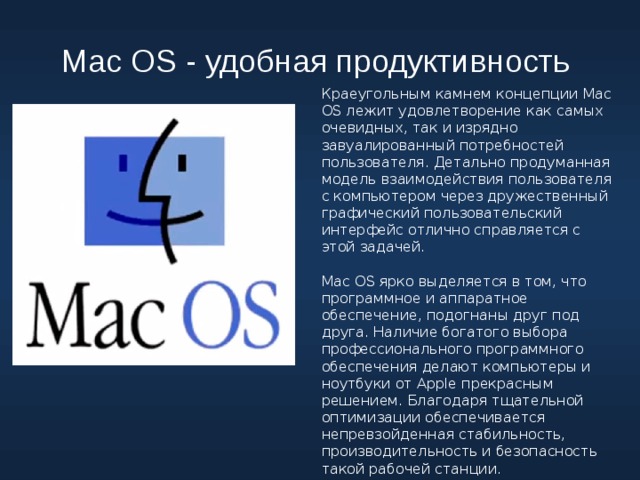 Mac OS - удобная продуктивность Краеугольным камнем концепции Mac OS лежит удовлетворение как самых очевидных, так и изрядно завуалированный потребностей пользователя. Детально продуманная модель взаимодействия пользователя с компьютером через дружественный графический пользовательский интерфейс отлично справляется с этой задачей. Mac OS ярко выделяется в том, что программное и аппаратное обеспечение, подогнаны друг под друга. Наличие богатого выбора профессионального программного обеспечения делают компьютеры и ноутбуки от Apple прекрасным решением. Благодаря тщательной оптимизации обеспечивается непревзойденная стабильность, производительность и безопасность такой рабочей станции. 